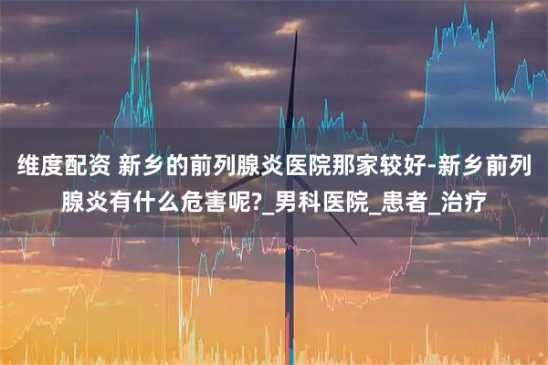 维度配资 新乡的前列腺炎医院那家较好-新乡前列腺炎有什么危害呢?_男科医院_患者_治疗