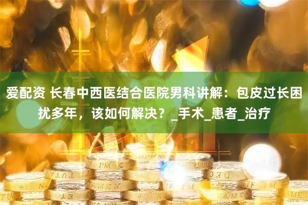 爱配资 长春中西医结合医院男科讲解：包皮过长困扰多年，该如何解决？_手术_患者_治疗