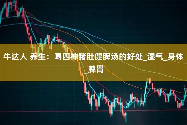 牛达人 养生：喝四神猪肚健脾汤的好处_湿气_身体_脾胃