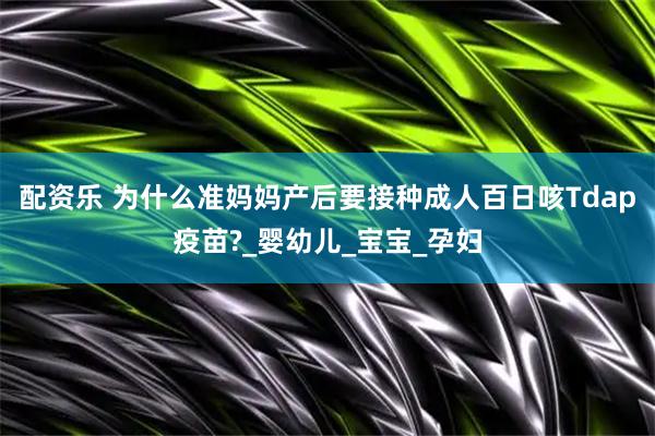 配资乐 为什么准妈妈产后要接种成人百日咳Tdap疫苗?_婴幼儿_宝宝_孕妇