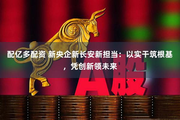 配亿多配资 新央企新长安新担当：以实干筑根基，凭创新领未来