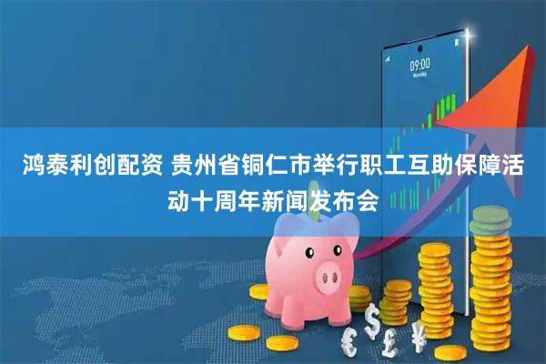 鸿泰利创配资 贵州省铜仁市举行职工互助保障活动十周年新闻发布会