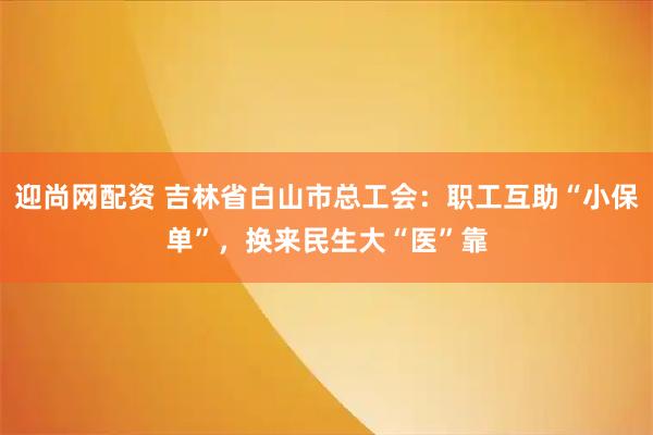 迎尚网配资 吉林省白山市总工会：职工互助“小保单”，换来民生大“医”靠
