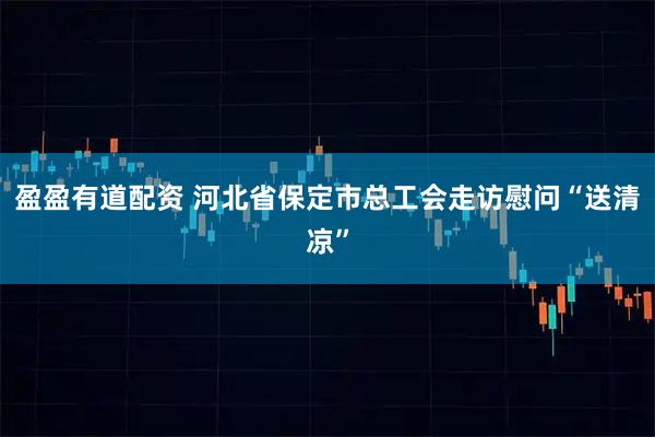 盈盈有道配资 河北省保定市总工会走访慰问“送清凉”