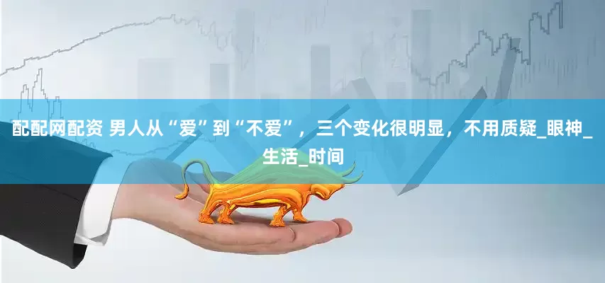 配配网配资 男人从“爱”到“不爱”，三个变化很明显，不用质疑_眼神_生活_时间