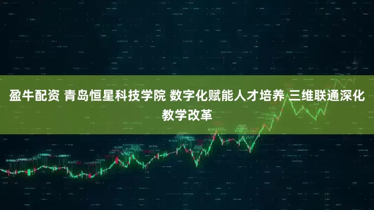 盈牛配资 青岛恒星科技学院 数字化赋能人才培养 三维联通深化教学改革