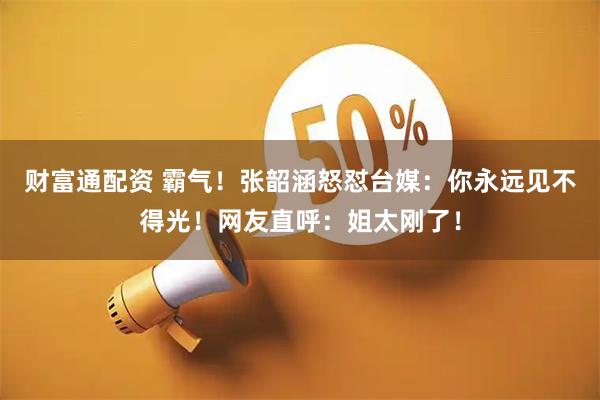 财富通配资 霸气！张韶涵怒怼台媒：你永远见不得光！网友直呼：姐太刚了！