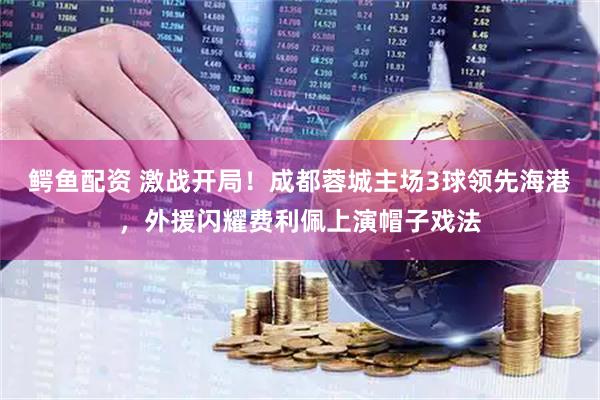 鳄鱼配资 激战开局！成都蓉城主场3球领先海港，外援闪耀费利佩上演帽子戏法