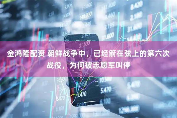 金鸿隆配资 朝鲜战争中，已经箭在弦上的第六次战役，为何被志愿军叫停