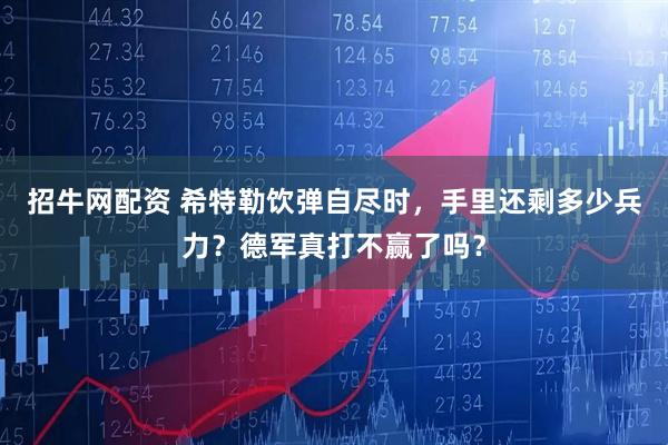 招牛网配资 希特勒饮弹自尽时，手里还剩多少兵力？德军真打不赢了吗？