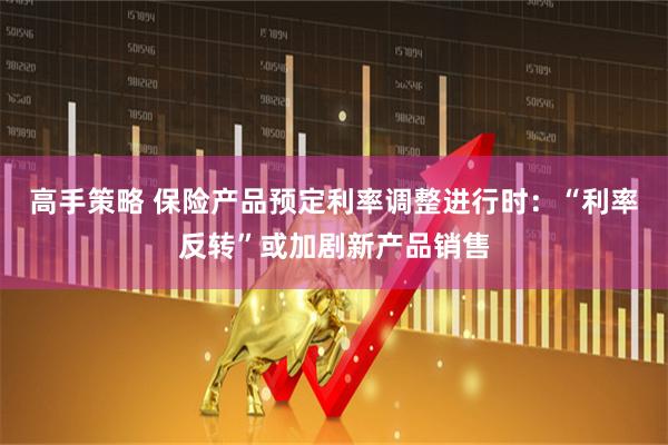 高手策略 保险产品预定利率调整进行时：“利率反转”或加剧新产品销售