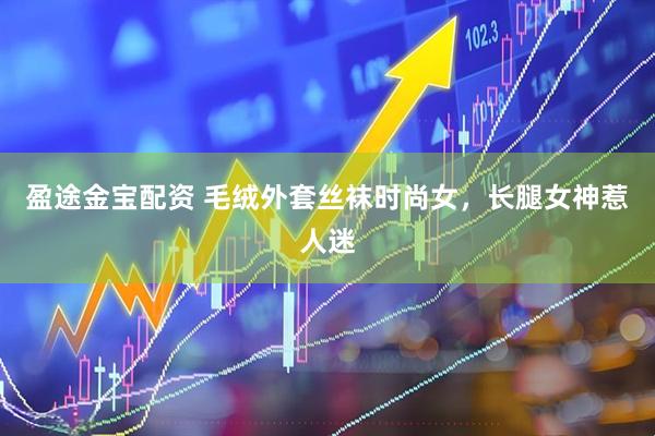 盈途金宝配资 毛绒外套丝袜时尚女，长腿女神惹人迷