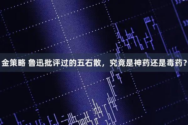 金策略 鲁迅批评过的五石散，究竟是神药还是毒药？