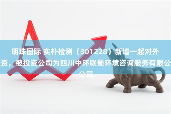 明珠国际 实朴检测（301228）新增一起对外投资，被投资公司为四川中环联蜀环境咨询服务有限公司