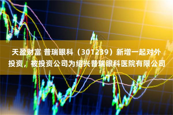 天盈财富 普瑞眼科（301239）新增一起对外投资，被投资公司为绍兴普瑞眼科医院有限公司