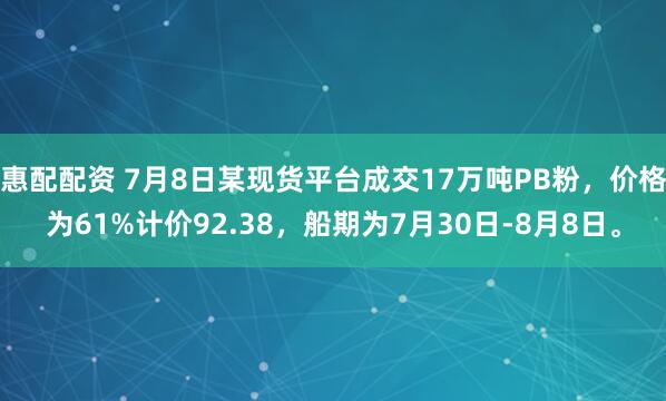 惠配配资 7月8日某现货平台成交17万吨PB粉，价格为61%计价92.38，船期为7月30日-8月8日。