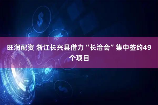 旺润配资 浙江长兴县借力“长洽会”集中签约49个项目