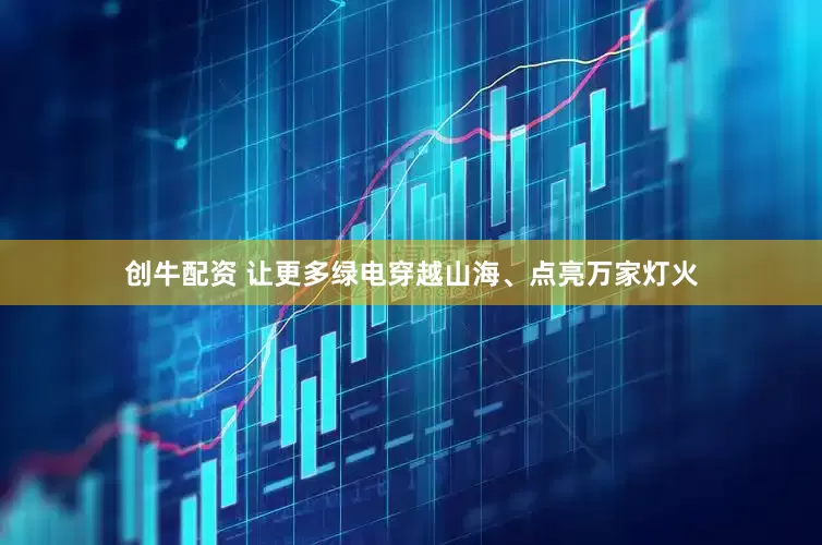 创牛配资 让更多绿电穿越山海、点亮万家灯火