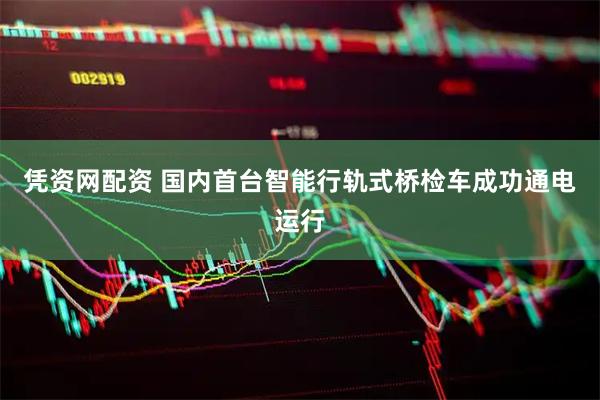 凭资网配资 国内首台智能行轨式桥检车成功通电运行