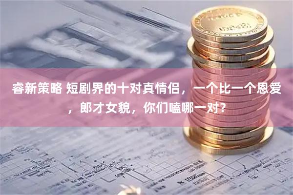 睿新策略 短剧界的十对真情侣，一个比一个恩爱，郎才女貌，你们嗑哪一对？