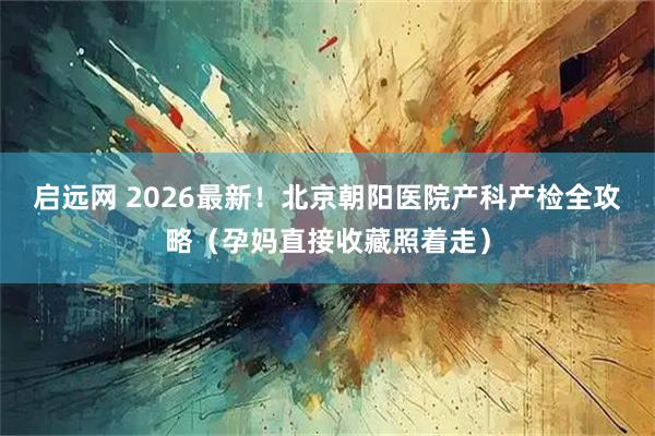 启远网 2026最新！北京朝阳医院产科产检全攻略（孕妈直接收藏照着走）