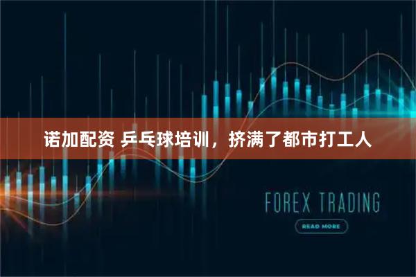 诺加配资 乒乓球培训，挤满了都市打工人