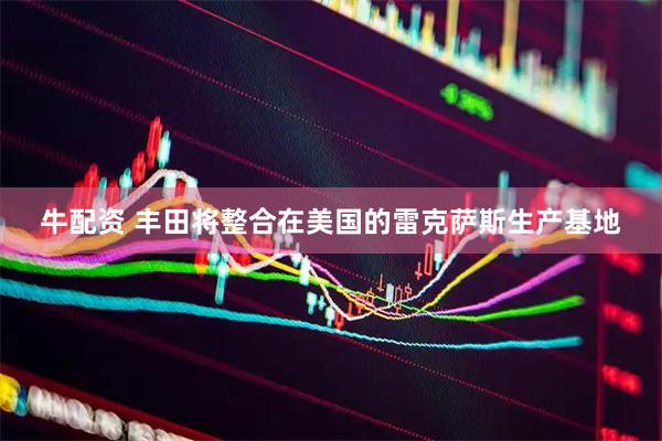 牛配资 丰田将整合在美国的雷克萨斯生产基地