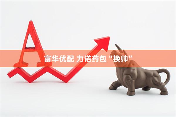 富华优配 力诺药包“换帅”