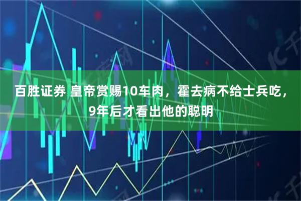 百胜证券 皇帝赏赐10车肉，霍去病不给士兵吃，9年后才看出他的聪明