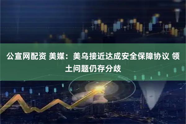 公宣网配资 美媒：美乌接近达成安全保障协议 领土问题仍存分歧